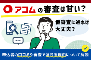 アコムの審査は甘い?仮審査に通れば大丈夫?申込者の口コミや審査で落ちる理由について解説